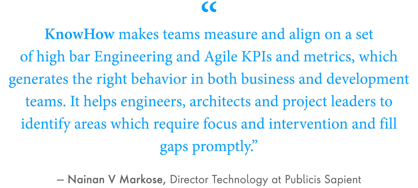 “KnowHow makes teams measure and align on a set of high bar Engineering and Agile KPIs and metrics, which generates the right behavior in both business and development teams,” Abhishek Rai, co-product owner of KnowHOW at Publicis Sapient. “It helps engineers, architects and project leaders to identify areas which require focus and intervention and fill gaps promptly.”